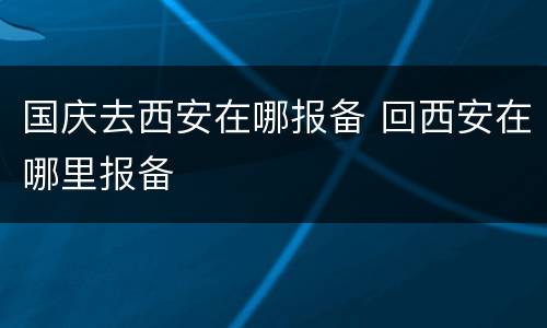 国庆去西安在哪报备 回西安在哪里报备