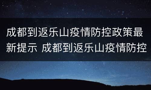 成都到返乐山疫情防控政策最新提示 成都到返乐山疫情防控政策最新提示图片