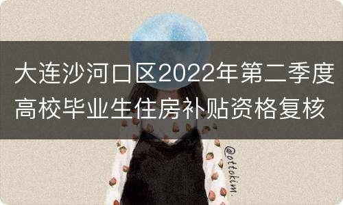 大连沙河口区2022年第二季度高校毕业生住房补贴资格复核结果公示