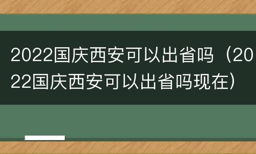 2022国庆西安可以出省吗（2022国庆西安可以出省吗现在）