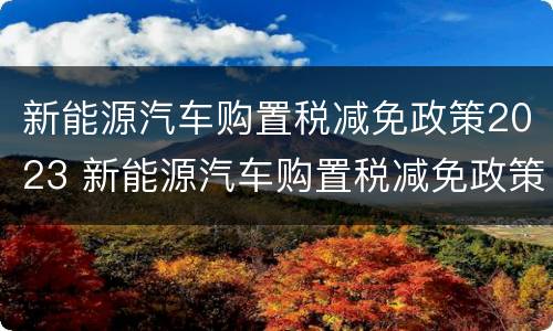 新能源汽车购置税减免政策2023 新能源汽车购置税减免政策截止日期