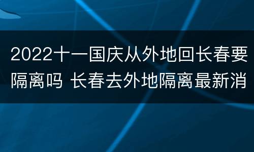 2022十一国庆从外地回长春要隔离吗 长春去外地隔离最新消息