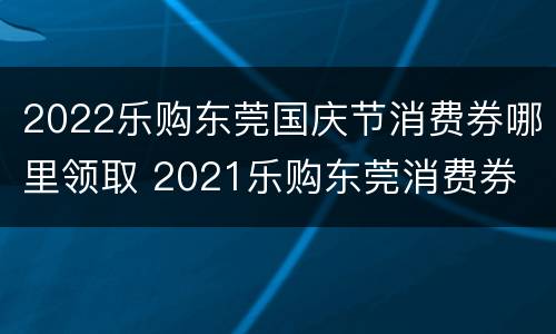 2022乐购东莞国庆节消费券哪里领取 2021乐购东莞消费券
