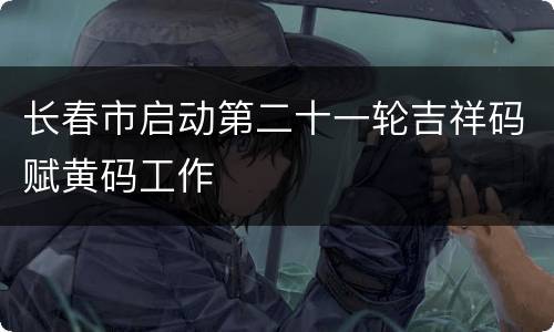 长春市启动第二十一轮吉祥码赋黄码工作