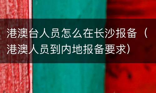 港澳台人员怎么在长沙报备（港澳人员到内地报备要求）
