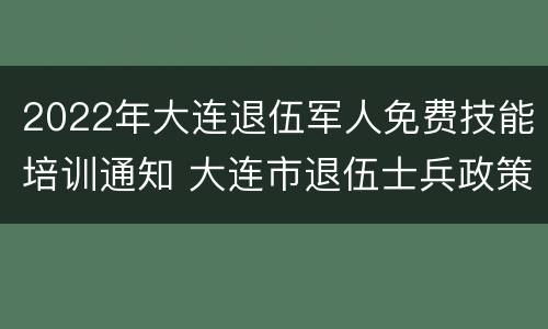 2022年大连退伍军人免费技能培训通知 大连市退伍士兵政策