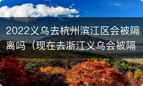 2022义乌去杭州滨江区会被隔离吗（现在去浙江义乌会被隔离吗）