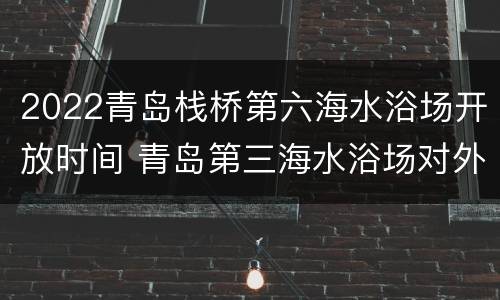 2022青岛栈桥第六海水浴场开放时间 青岛第三海水浴场对外开放吗