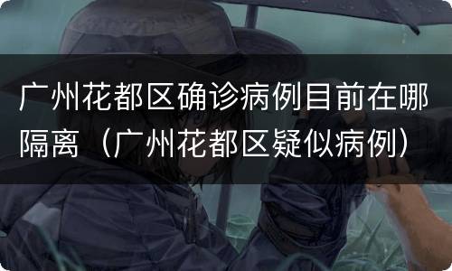 广州花都区确诊病例目前在哪隔离（广州花都区疑似病例）