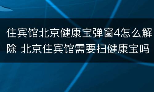 住宾馆北京健康宝弹窗4怎么解除 北京住宾馆需要扫健康宝吗