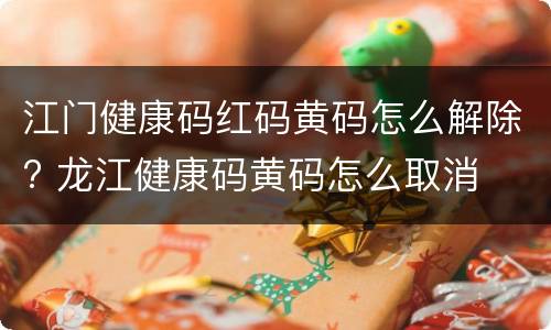江门健康码红码黄码怎么解除? 龙江健康码黄码怎么取消