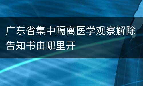 广东省集中隔离医学观察解除告知书由哪里开
