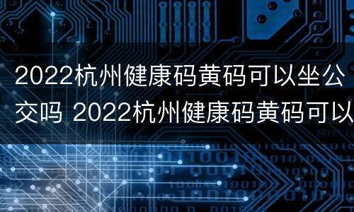 2022杭州健康码黄码可以坐公交吗 2022杭州健康码黄码可以坐公交吗