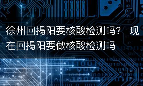 徐州回揭阳要核酸检测吗？ 现在回揭阳要做核酸检测吗