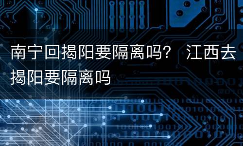 南宁回揭阳要隔离吗？ 江西去揭阳要隔离吗