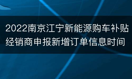2022南京江宁新能源购车补贴经销商申报新增订单信息时间及材料要求
