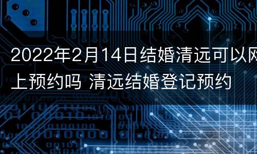 2022年2月14日结婚清远可以网上预约吗 清远结婚登记预约