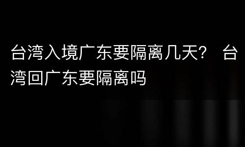 台湾入境广东要隔离几天？ 台湾回广东要隔离吗