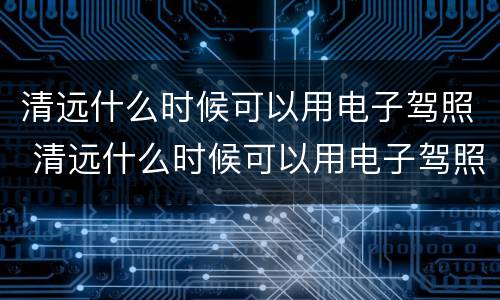 清远什么时候可以用电子驾照 清远什么时候可以用电子驾照了