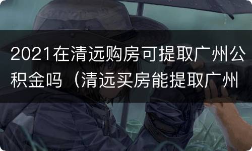 2021在清远购房可提取广州公积金吗（清远买房能提取广州公积金吗）