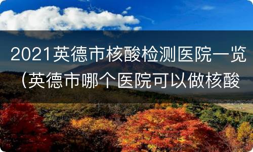2021英德市核酸检测医院一览（英德市哪个医院可以做核酸检测）