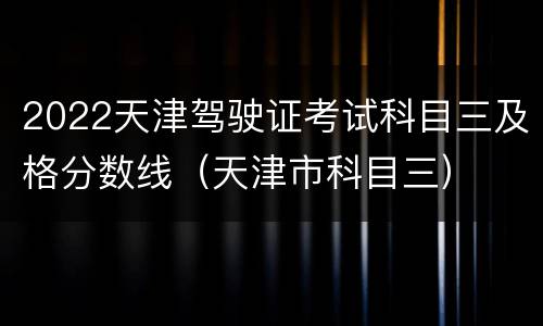 2022天津驾驶证考试科目三及格分数线（天津市科目三）