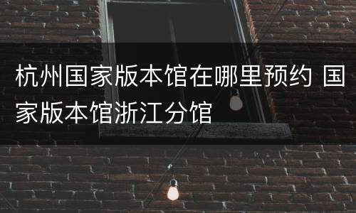 杭州国家版本馆在哪里预约 国家版本馆浙江分馆