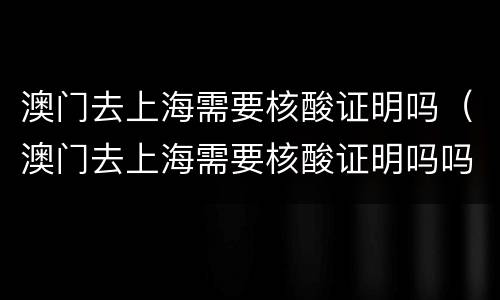 澳门去上海需要核酸证明吗（澳门去上海需要核酸证明吗吗）