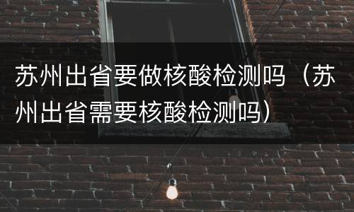 苏州出省要做核酸检测吗（苏州出省需要核酸检测吗）