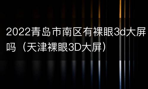 2022青岛市南区有裸眼3d大屏吗（天津裸眼3D大屏）