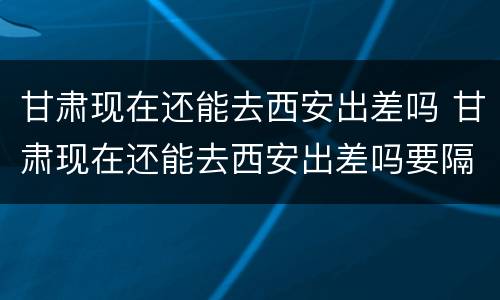 甘肃现在还能去西安出差吗 甘肃现在还能去西安出差吗要隔离吗