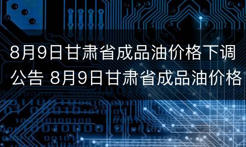 8月9日甘肃省成品油价格下调公告 8月9日甘肃省成品油价格下调公告是真的吗