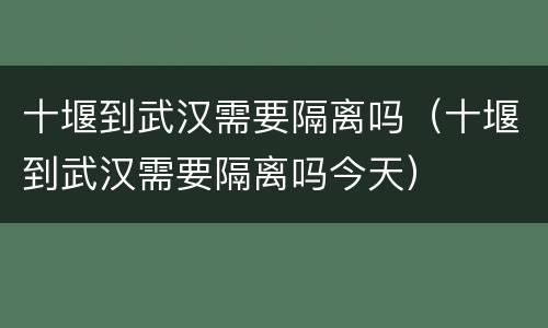 十堰到武汉需要隔离吗（十堰到武汉需要隔离吗今天）