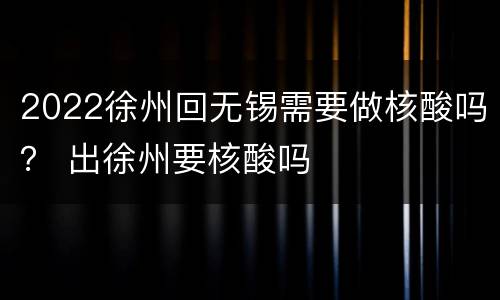 2022徐州回无锡需要做核酸吗？ 出徐州要核酸吗
