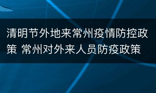 清明节外地来常州疫情防控政策 常州对外来人员防疫政策