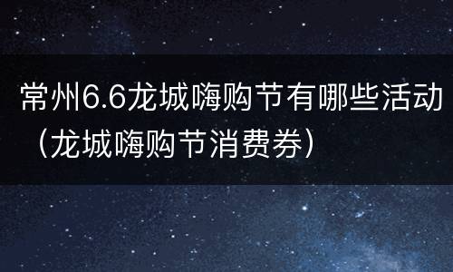 常州6.6龙城嗨购节有哪些活动（龙城嗨购节消费券）