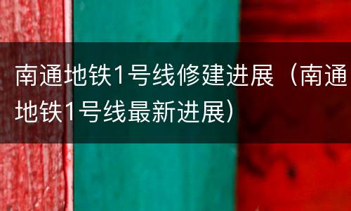 南通地铁1号线修建进展（南通地铁1号线最新进展）
