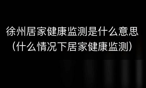 徐州居家健康监测是什么意思（什么情况下居家健康监测）