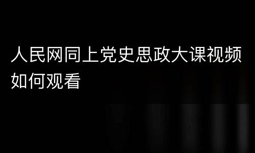 人民网同上党史思政大课视频如何观看