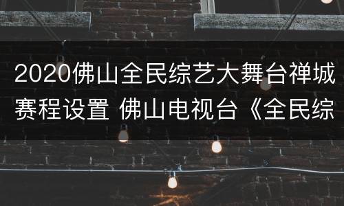 2020佛山全民综艺大舞台禅城赛程设置 佛山电视台《全民综艺大舞台》