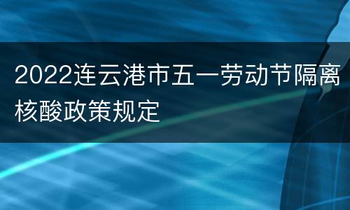 2022连云港市五一劳动节隔离核酸政策规定