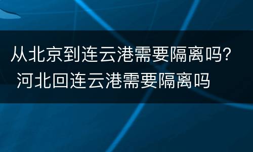 从北京到连云港需要隔离吗？ 河北回连云港需要隔离吗