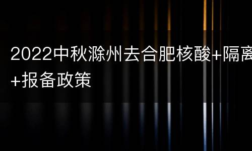 2022中秋滁州去合肥核酸+隔离+报备政策