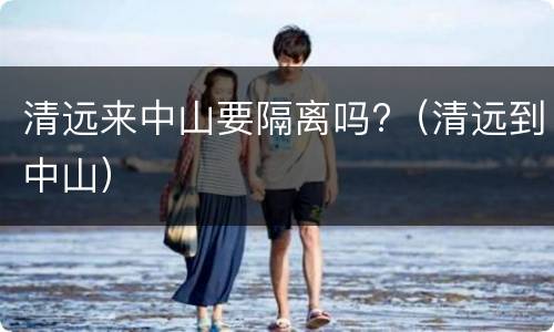 清远来中山要隔离吗?（清远到中山）