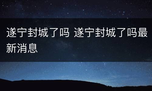 遂宁封城了吗 遂宁封城了吗最新消息