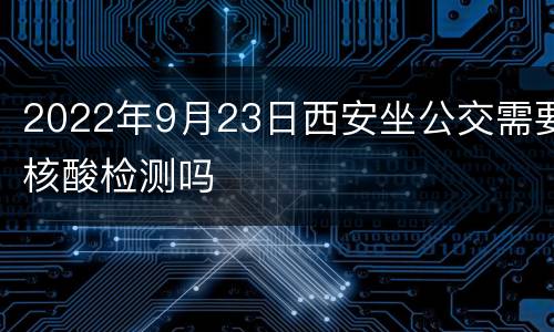 2022年9月23日西安坐公交需要核酸检测吗