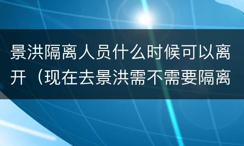 景洪隔离人员什么时候可以离开（现在去景洪需不需要隔离）