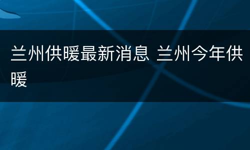 兰州供暖最新消息 兰州今年供暖