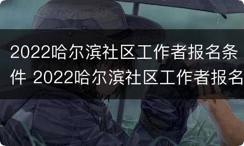 2022哈尔滨社区工作者报名条件 2022哈尔滨社区工作者报名条件及时间