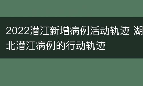 2022潜江新增病例活动轨迹 湖北潜江病例的行动轨迹